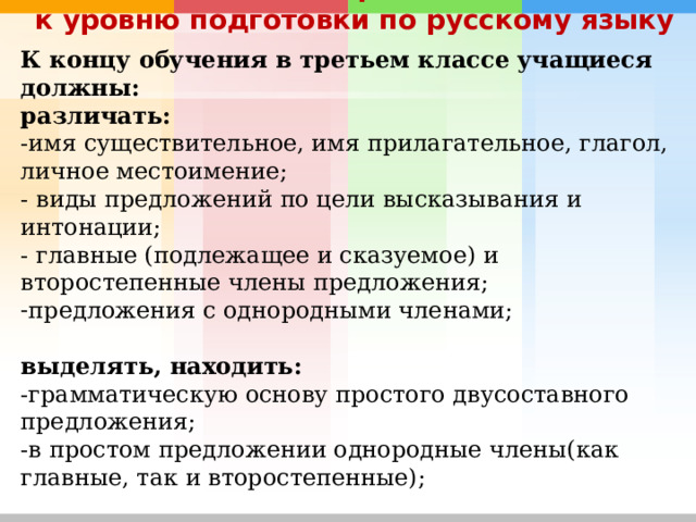 Основные требования к уровню подготовки по русскому языку К концу обучения в третьем классе учащиеся должны: различать: -имя существительное, имя прилагательное, глагол, личное местоимение; - виды предложений по цели высказывания и интонации; - главные (подлежащее и сказуемое) и второстепенные члены предложения; предложения с однородными членами; выделять, находить: -грамматическую основу простого двусоставного предложения; -в простом предложении однородные члены(как главные, так и второстепенные);  