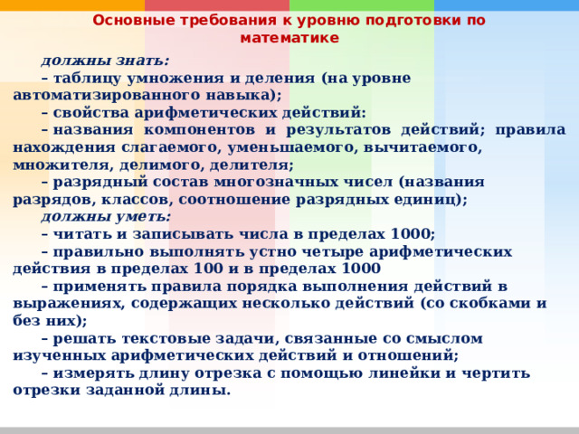 Основные требования к уровню подготовки по математике должны знать: – таблицу умножения и деления (на уровне автоматизированного навыка); – свойства арифметических действий: – названия компонентов и результатов действий; правила нахождения слагаемого, уменьшаемого, вычитаемого, множителя, делимого, делителя; – разрядный состав многозначных чисел (названия разрядов, классов, соотношение разрядных единиц); должны уметь: – читать и записывать числа в пределах 1000; – правильно выполнять устно четыре арифметических действия в пределах 100 и в пределах 1000 – применять правила порядка выполнения действий в выражениях, содержащих несколько действий (со скобками и без них); – решать текстовые задачи, связанные со смыслом изученных арифметических действий и отношений; – измерять длину отрезка с помощью линейки и чертить отрезки заданной длины. 