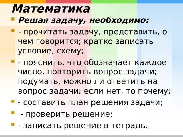 Математика   Решая задачу, необходимо: - прочитать задачу, представить, о чем говорится; кратко записать условие, схему; - пояснить, что обозначает каждое число, повторить вопрос задачи; подумать, можно ли ответить на вопрос задачи; если нет, то почему; - составить план решения задачи;  - проверить решение; - записать решение в тетрадь. 