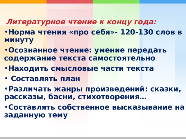  Литературное чтение к концу года: Норма чтения «про себя»- 120-130 слов в минуту Осознанное чтение: умение передать содержание текста самостоятельно Находить смысловые части текста  Составлять план Различать жанры произведений: сказки, рассказы, басни, стихотворения… Составлять собственное высказывание на заданную тему 