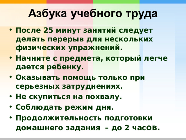 После 25 минут занятий следует делать перерыв для нескольких физических упражнений. Начните с предмета, который легче дается ребенку. Оказывать помощь только при серьезных затруднениях. Не скупиться на похвалу. Соблюдать режим дня. Продолжительность подготовки домашнего задания – до 2 час ов. 