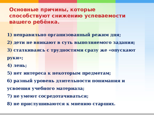   Основные причины, которые способствуют снижению успеваемости вашего ребёнка.   1) неправильно организованный режим дня; 2) дети не вникают в суть выполняемого задания; 3) сталкиваясь с трудностями сразу же «опускают руки»; 4) лень; 5) нет интереса к некоторым предметам; 6) разный уровень длительности понимания и усвоения учебного материала; 7) не умеют сосредотачиваться; 8) не прислушиваются к мнению старших. 