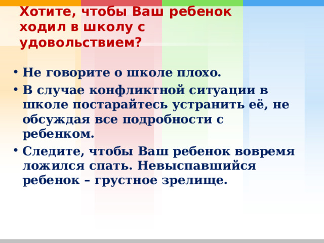 Хотите, чтобы Ваш ребенок ходил в школу с удовольствием? Не говорите о школе плохо. В случае конфликтной ситуации в школе постарайтесь устранить её, не обсуждая все подробности с ребенком. Следите, чтобы Ваш ребенок вовремя ложился спать. Невыспавшийся ребенок – грустное зрелище.  