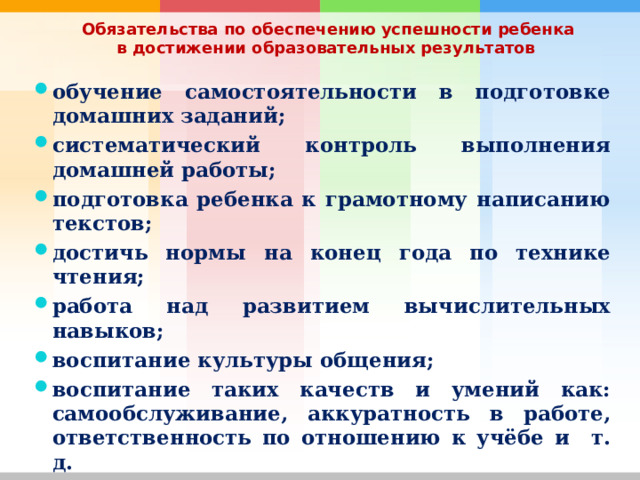  Обязательства по обеспечению успешности ребенка в достижении образовательных результатов  обучение самостоятельности в подготовке домашних заданий; систематический контроль выполнения домашней работы; подготовка ребенка к грамотному написанию текстов; достичь нормы на конец года по технике чтения; работа над развитием вычислительных навыков; воспитание культуры общения; воспитание таких качеств и умений как: самообслуживание, аккуратность в работе, ответственность по отношению к учёбе и т. д. 