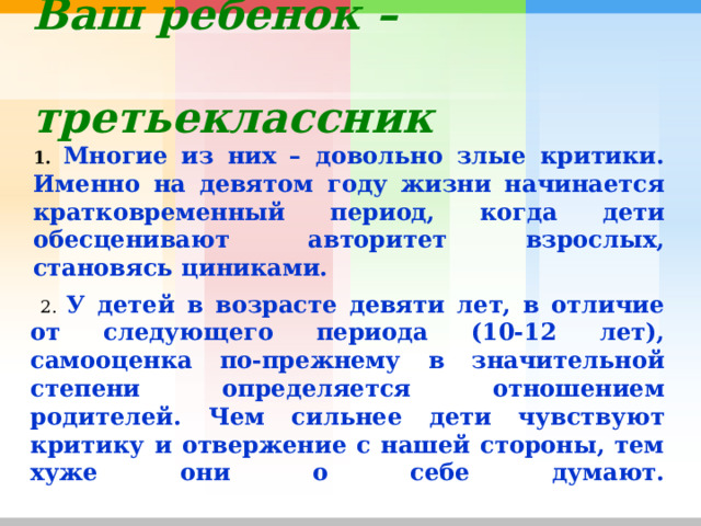 Ваш ребенок –  третьеклассник   1. Многие из них – довольно злые критики. Именно на девятом году жизни начинается кратковременный период, когда дети обесценивают авторитет взрослых, становясь циниками.  2. У детей в возрасте девяти лет, в отличие от следующего периода (10-12 лет), самооценка по-прежнему в значительной степени определяется отношением родителей. Чем сильнее дети чувствуют критику и отвержение с нашей стороны, тем хуже они о себе думают.   