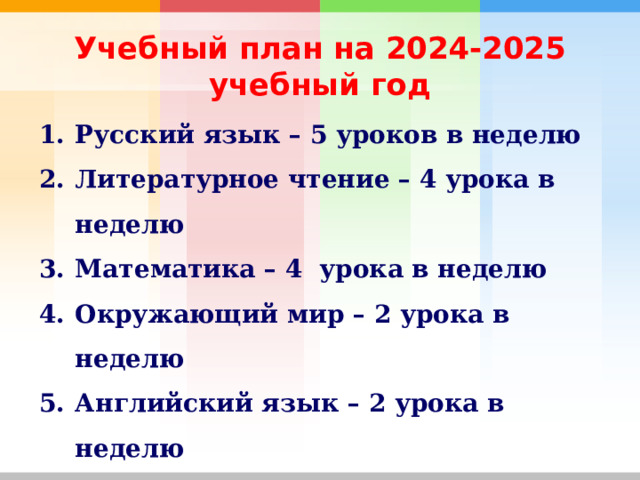 Учебный план на 2024-2025 учебный год Русский язык – 5 уроков в неделю Литературное чтение – 4 урока в неделю Математика – 4 урока в неделю Окружающий мир – 2 урока в неделю Английский язык – 2 урока в неделю Труд, музыка, ИЗО – по 1 уроку в неделю Физкультура – 3 урока в неделю  