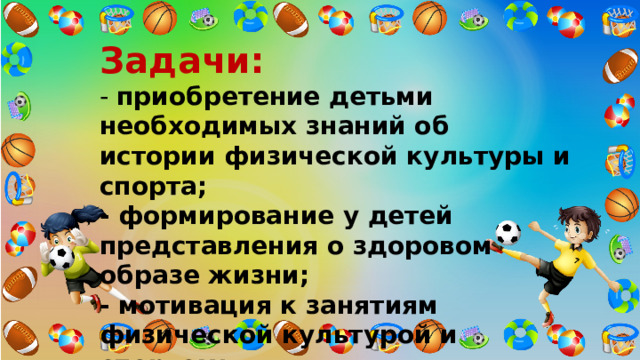 Задачи:    - приобретение детьми необходимых знаний об истории физической культуры и спорта;  - формирование у детей представления о здоровом образе жизни;  - мотивация к занятиям физической культурой и спортом;  - стимулирование роста творческой и познавательной деятельности. 