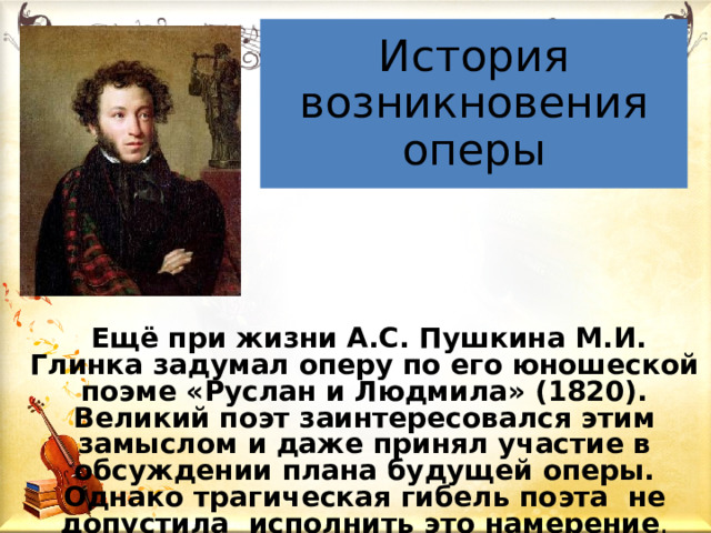 История возникновения оперы  Ещё при жизни А.С. Пушкина М.И. Глинка задумал оперу по его юношеской поэме «Руслан и Людмила» (1820). Великий поэт заинтересовался этим замыслом и даже принял участие в обсуждении плана будущей оперы. Однако трагическая гибель поэта не допустила исполнить это намерение .  
