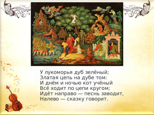 У лукоморья дуб зелёный;  Златая цепь на дубе том:  И днём и ночью кот учёный  Всё ходит по цепи кругом;  Идёт направо — песнь заводит,  Налево — сказку говорит. 