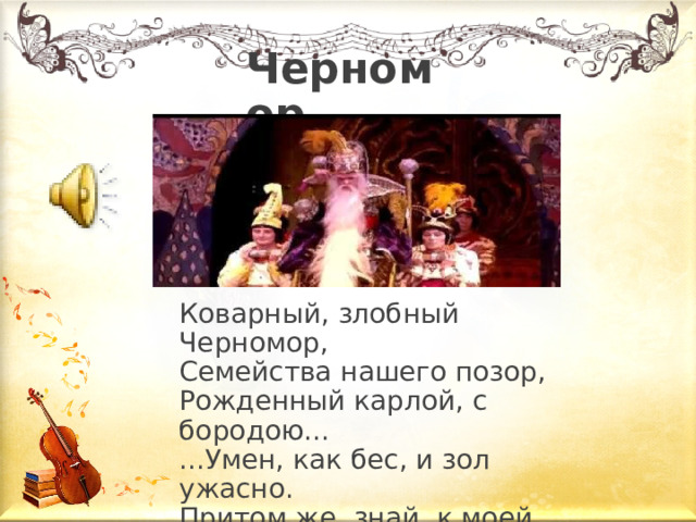 Черномор Коварный, злобный Черномор,  Семейства нашего позор,  Рожденный карлой, с бородою...  ...Умен, как бес, и зол ужасно.  Притом же, знай, к моей беде,  В его чудесной бороде  Таится сила роковая... Так описывает Черномора в своей поэме А.С. Пушкин.  Коварный, злобный Черномор,  Семейства нашего позор,  Рожденный карлой, с бородою...  ...Умен, как бес, и зол ужасно.  Притом же, знай, к моей беде,  В его чудесной бороде  Таится сила роковая... Как вы думаете ,  какая музыка должна быть у злых сил? ( Музыка должна звучать грозно, резко, отрывисто) Послушаем, как характеризует Черномора сам композитор. – Определите, какой из жанров он для этого выбирает? (Ж анр марш) По каким признакам мы можем определить, что этот герой фантастический, сказочный? ( Звучание колокольчиков) Какими чертами характера он обладает? ( Коварство, злоба, ненависть, стремление к богатству, жажда наживы)  