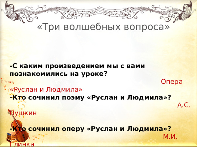    «Три волшебных вопроса» -С каким произведением мы с вами познакомились на уроке?  Опера  «Руслан и Людмила» -Кто сочинил поэму «Руслан и Людмила»?   А.С. Пушкин -Кто сочинил оперу «Руслан и Людмила»?  М.И. Глинка 