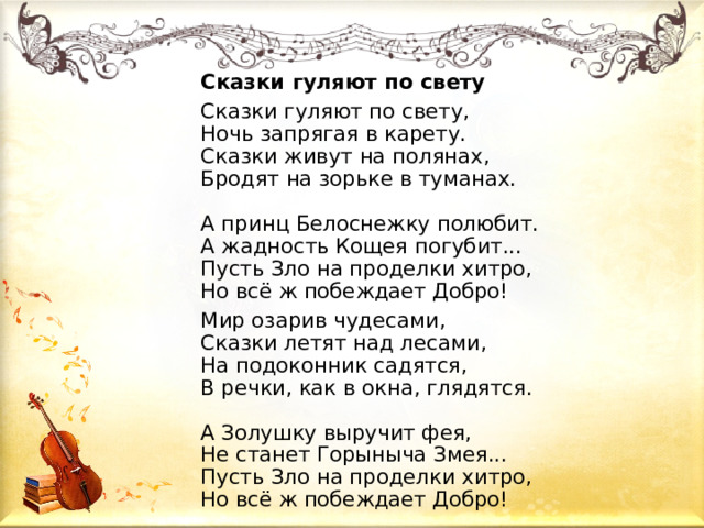 Сказки гуляют по свету Сказки гуляют по свету,  Ночь запрягая в карету.  Сказки живут на полянах,  Бродят на зорьке в туманах.    А принц Белоснежку полюбит.  А жадность Кощея погубит...  Пусть Зло на проделки хитро,  Но всё ж побеждает Добро! Мир озарив чудесами,  Сказки летят над лесами,  На подоконник садятся,  В речки, как в окна, глядятся.    А Золушку выручит фея,  Не станет Горыныча Змея...  Пусть Зло на проделки хитро,  Но всё ж побеждает Добро!  