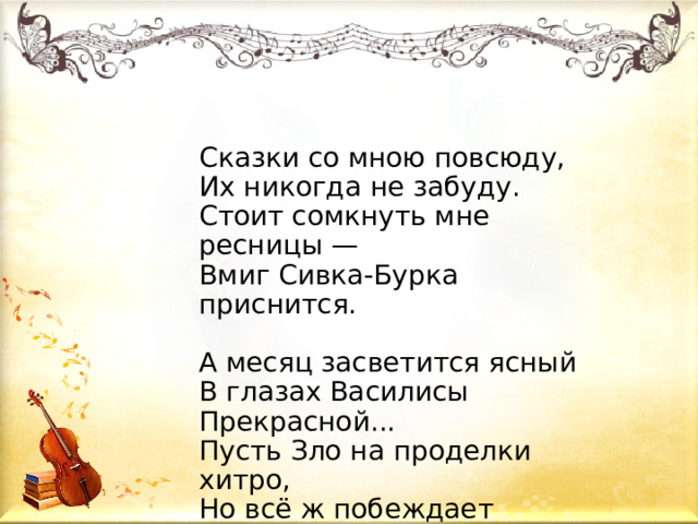 Сказки со мною повсюду,  Их никогда не забуду.  Стоит сомкнуть мне ресницы —  Вмиг Сивка-Бурка приснится.    А месяц засветится ясный  В глазах Василисы Прекрасной...  Пусть Зло на проделки хитро,  Но всё ж побеждает Добро!  