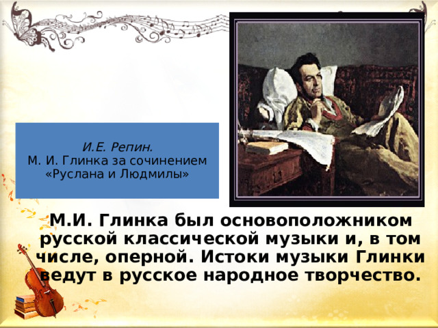 И.Е. Репин.  М. И. Глинка за сочинением «Руслана и Людмилы»  М.И. Глинка был основоположником русской классической музыки и, в том числе, оперной. Истоки музыки Глинки ведут в русское народное творчество. 