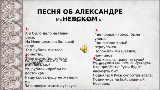 ПЕСНЯ ОБ АЛЕКСАНДРЕ НЕВСКОМ Муз. С. Прокофьева 1. А и было дело на Неве-реке,  На Неве-реке, на большой воде.  Там рубили мы злое воинство,  Злое воинство, войско шведское. 3. Где прошёл топор, была улица,  Где летело копьё — переулочек.  Положили мы шведов, немчинов,  Как ковыль траву на сухой земле. 2. Ух, как бились мы, как рубились мы!  Ух, рубили корабли по досточкам.  Нашу кровь-руду не жалели мы  За великую землю русскую. 4. Не уступим мы землю русскую.  Кто придёт на Русь, будет насмерть бит.  Поднялася Русь супротив врага;  Поднимись на бой, славный Новгород! 