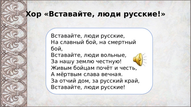 Хор «Вставайте, люди русские!» Вставайте, люди русские,  На славный бой, на смертный бой,  Вставайте, люди вольные,  За нашу землю честную!  Живым бойцам почёт и честь,  А мёртвым слава вечная.  За отчий дом, за русский край,  Вставайте, люди русские! 