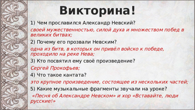 Викторина! Чем прославился Александр Невский? своей мужественностью, силой духа и множеством побед в великих битвах; 2) Почему его прозвали Невским? одна из битв, в которых он привёл войско к победе, проходило на реке Нева; 3) Кто посвятил ему своё произведение? Сергей Прокофьев; 4) Что такое кантата? это крупное произведение, состоящее из нескольких частей; 5) Какие музыкальные фрагменты звучали на уроке?  «Песня об Александре Невском» и хор «Вставайте, люди русские!» 