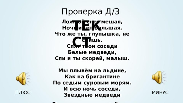 Проверка Д / З ТЕКСТ Ложкой снег мешая, Ночь идет большая, Что же ты, глупышка, не спишь. Спят твои соседи Белые медведи, Спи и ты скорей, малыш.  Мы плывём на льдине, Как на бригантине По седым суровым морям. И всю ночь соседи, Звёздные медведи Светят дальним кораблям . Ложкой снег мешая, Ночь идет большая, Что же ты, глупышка, не спишь. Спят твои соседи Белые медведи, Спи и ты скорей, малыш.  Мы плывём на льдине, Как на бригантине По седым суровым морям. И всю ночь соседи, Звёздные медведи Светят дальним кораблям . ПЛЮС МИНУС 