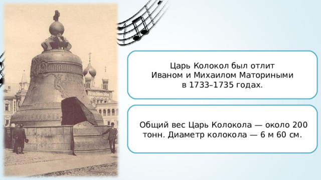Царь Колокол был отлит Иваном и Михаилом Маториными в 1733–1735 годах. Общий вес Царь Колокола — около 200 тонн. Диаметр колокола — 6 м 60 см. 