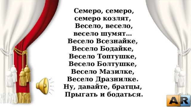 Семеро, семеро, семеро козлят,   Весело, весело, весело шумят…   Весело Всезнайке,   Весело Бодайке,   Весело Топтушке,   Весело Болтушке,   Весело Мазилке,   Весело Дразнилке.   Ну, давайте, братцы,   Прыгать и бодаться.  