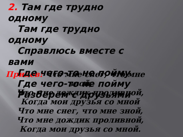 2. Там где трудно одному  Там где трудно одному  Справлюсь вместе с вами  Где чего-то не пойму  Где чего-то не пойму  Разберем с друзьями   Припев:  Что мне снег, что мне зной,  Что мне дождик проливной,  Когда мои друзья со мной  Что мне снег, что мне зной,  Что мне дождик проливной,  Когда мои друзья со мной.   