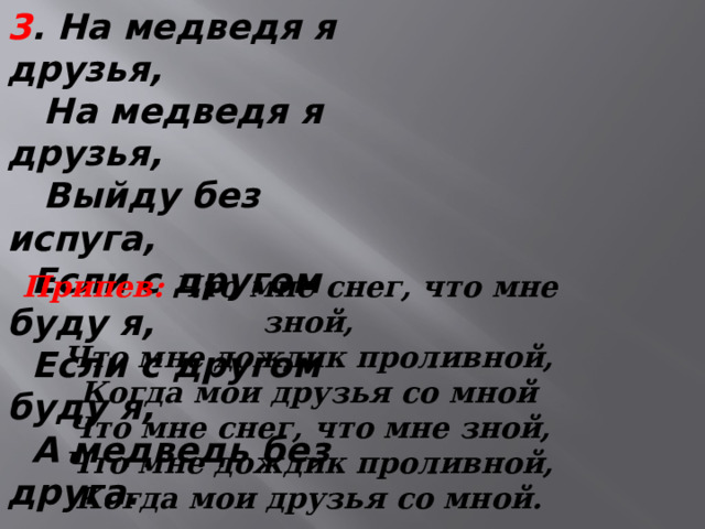 3 . На медведя я друзья,  На медведя я друзья,  Выйду без испуга,  Если с другом буду я,  Если с другом буду я,  А медведь без друга. Припев:  Что мне снег, что мне зной,  Что мне дождик проливной,  Когда мои друзья со мной  Что мне снег, что мне зной,  Что мне дождик проливной,  Когда мои друзья со мной.   