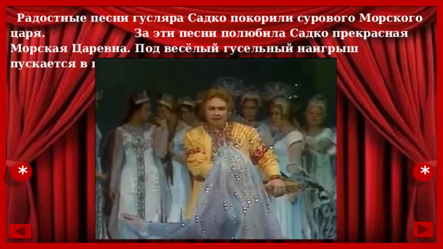 Радостные песни гусляра Садко покорили сурового Морского царя. За эти песни полюбила Садко прекрасная Морская Царевна. Под весёлый гусельный наигрыш пускается в пляс всё подводное царство. * * 