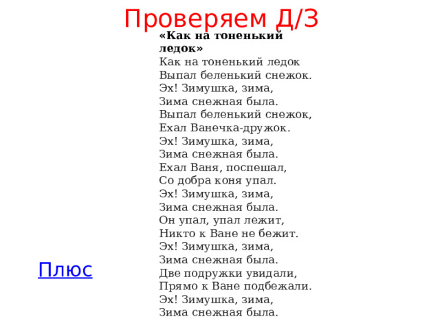 Проверяем Д/З « Как на тоненький ледок » Как на тоненький ледок  Выпал беленький снежок.  Эх! Зимушка, зима,  Зима снежная была.  Выпал беленький снежок,  Ехал Ванечка-дружок.  Эх! Зимушка, зима,  Зима снежная была.  Ехал Ваня, поспешал,  Со добра коня упал.  Эх! Зимушка, зима,  Зима снежная была.  Он упал, упал лежит,  Никто к Ване не бежит.  Эх! Зимушка, зима,  Зима снежная была.  Две подружки увидали,  Прямо к Ване подбежали.  Эх! Зимушка, зима,  Зима снежная была. 