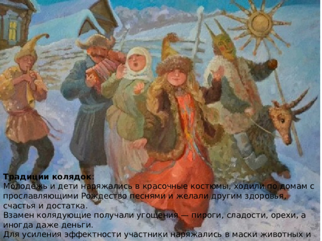 Традиции колядок : Молодёжь и дети наряжались в красочные костюмы, ходили по домам с прославляющими Рождество песнями и желали другим здоровья, счастья и достатка. Взамен колядующие получали угощения — пироги, сладости, орехи, а иногда даже деньги. Для усиления эффектности участники наряжались в маски животных и других персонажей: козы, медведя, ведьмы и т. д.. Славяне верили, что чем больше колядующих придёт в дом, тем удачнее будет год. Традиции колядок : Молодёжь и дети наряжались в красочные костюмы, ходили по домам с прославляющими Рождество песнями и желали другим здоровья, счастья и достатка. Взамен колядующие получали угощения — пироги, сладости, орехи, а иногда даже деньги. Для усиления эффектности участники наряжались в маски животных и других персонажей: козы, медведя, ведьмы и т. д.. Славяне верили, что чем больше колядующих придёт в дом, тем удачнее будет год.  