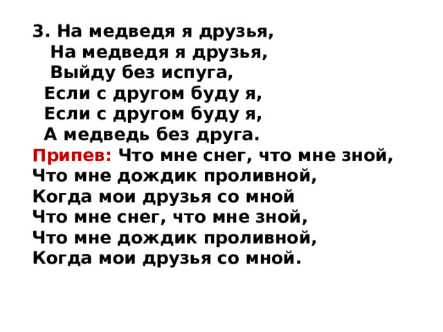 3. На медведя я друзья,  На медведя я друзья,  Выйду без испуга,  Если с другом буду я,  Если с другом буду я,  А медведь без друга.  Припев: Что мне снег, что мне зной,  Что мне дождик проливной,  Когда мои друзья со мной  Что мне снег, что мне зной,  Что мне дождик проливной,  Когда мои друзья со мной.  