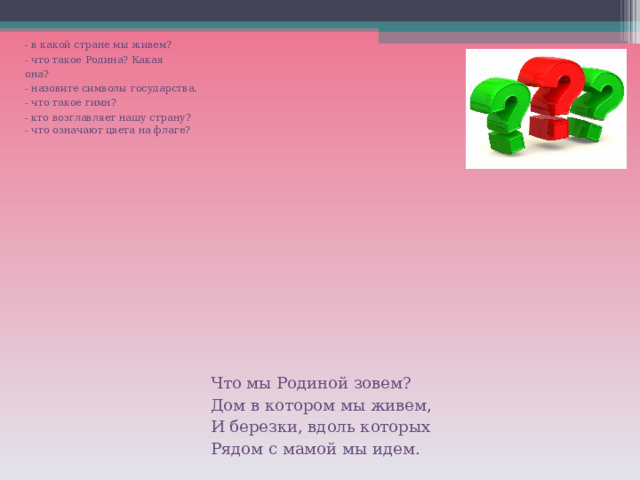 - в какой стране мы живем? - что такое Родина? Какая она? - назовите символы государства. - что такое гимн? - кто возглавляет нашу страну? - что означают цвета на флаге? Что мы Родиной зовем? Дом в котором мы живем, И березки, вдоль которых Рядом с мамой мы идем. 