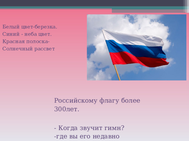 Белый цвет-березка. Синий - неба цвет. Красная полоска- Солнечный рассвет Российскому флагу более  300лет. - Когда звучит гимн? -где вы его недавно слышали? 