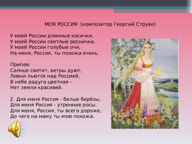 МОЯ РОССИЯ (композитор Георгий Струве) У моей России длинные косички,  У моей России светлые реснички,  У моей России голубые очи,  На меня, Россия, ты похожа очень. Припев: Солнце светит, ветры дуют,  Ливни льются над Россией,  В небе радуга цветная -  Нет земли красивей. 2. Для меня Россия - белые берёзы,  Для меня Россия - утренние росы.  Для меня, Россия, ты всего дороже,  До чего на маму ты мою похожа. 