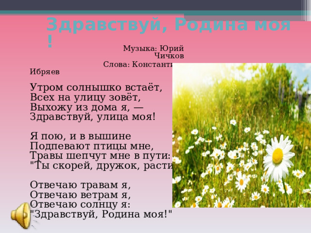 Здравствуй, Родина моя!   Музыка: Юрий Чичков  Слова: Константин Ибряев   Утром солнышко встаёт,  Всех на улицу зовёт,  Выхожу из дома я, —  Здравствуй, улица моя!   Я пою, и в вышине  Подпевают птицы мне,  Травы шепчут мне в пути:  