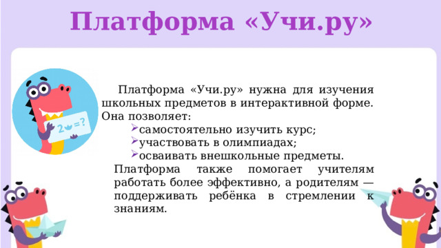 Платформа «Учи.ру» Платформа «Учи.ру» нужна для изучения школьных предметов в интерактивной форме. Она позволяет: самостоятельно изучить курс; участвовать в олимпиадах; осваивать внешкольные предметы. Платформа также помогает учителям работать более эффективно, а родителям — поддерживать ребёнка в стремлении к знаниям. 