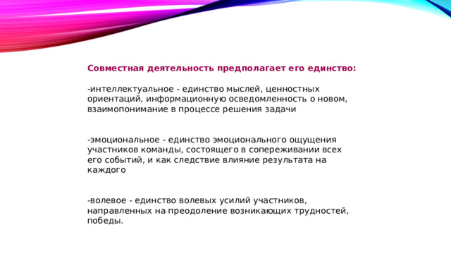 Совместная деятельность предполагает его единство: -интеллектуальное - единство мыслей, ценностных ориентаций, информационную осведомленность о новом, взаимопонимание в процессе решения задачи -эмоциональное - единство эмоционального ощущения участников команды, состоящего в сопереживании всех его событий, и как следствие влияние результата на каждого -волевое - единство волевых усилий участников, направленных на преодоление возникающих трудностей, победы.  