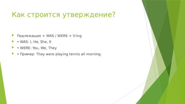 Как строится утверждение? Подлежащее + WAS / WERE + V-ing • WAS: I, He, She, It • WERE: You, We, They • Пример: They were playing tennis all morning. 