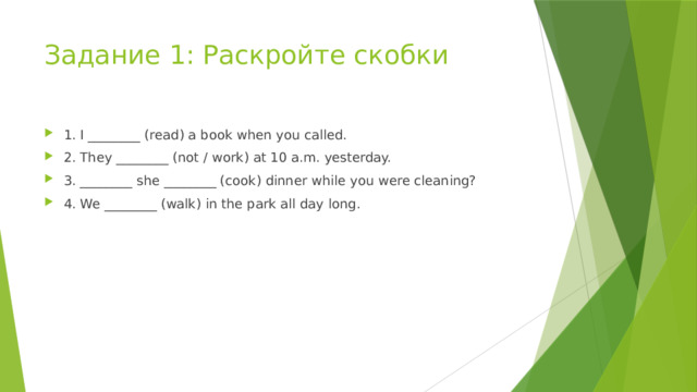 Задание 1: Раскройте скобки 1. I ________ (read) a book when you called. 2. They ________ (not / work) at 10 a.m. yesterday. 3. ________ she ________ (cook) dinner while you were cleaning? 4. We ________ (walk) in the park all day long. 