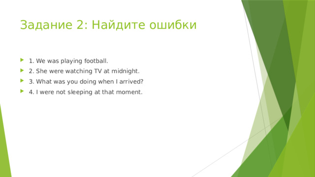 Задание 2: Найдите ошибки 1. We was playing football. 2. She were watching TV at midnight. 3. What was you doing when I arrived? 4. I were not sleeping at that moment. 