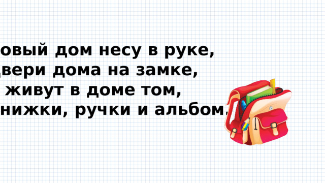 Новый дом несу в руке, Двери дома на замке, А живут в доме том, Книжки, ручки и альбом.  