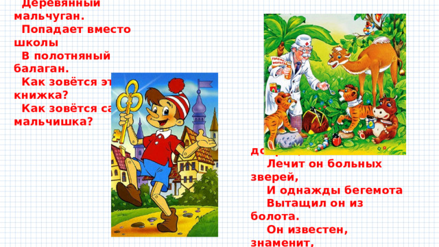 С букварём шагает в школу  Деревянный мальчуган.  Попадает вместо школы  В полотняный балаган.  Как зовётся эта книжка?  Как зовётся сам мальчишка? Всех на свете он добрей, Лечит он больных зверей, И однажды бегемота Вытащил он из болота. Он известен, знаменит, Это доктор … 