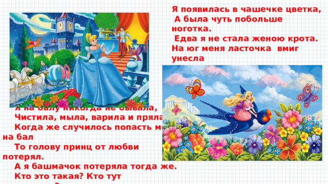 Я появилась в чашечке цветка,  А была чуть побольше ноготка.  Едва я не стала женою крота. На юг меня ласточка вмиг унесла Я на балу никогда не бывала, Чистила, мыла, варила и пряла. Когда же случилось попасть мне на бал То голову принц от любви потерял. А я башмачок потеряла тогда же. Кто это такая? Кто тут подскажет? 