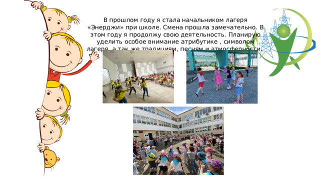 В прошлом году я стала начальником лагеря «Энерджи» при школе. Смена прошла замечательно. В этом году я продолжу свою деятельность. Планирую уделить особое внимание атрибутике , символом лагеря, а так же традициям, песням и атмосферности. 