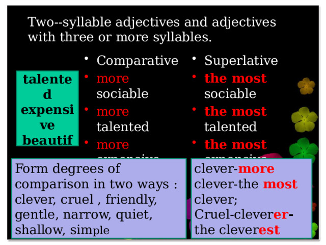 Two--syllable adjectives and adjectives with three or more syllables. Comparative Superlative more sociable more talented more expensive more beautiful the most sociable the most talented the most expensive the most beautiful sociable talented expensive beautiful Form degrees of comparison in two ways : clever, cruel , friendly, gentle, narrow, quiet, shallow, sim ple clever- more clever-the most clever; Cruel-clever er - the clever est 