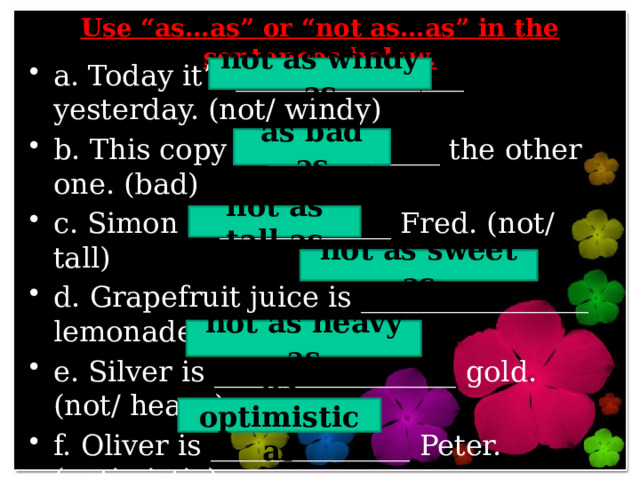  Use “as…as” or “not as…as” in the sentences below.   a. Today it’s ________________ yesterday. (not/ windy) b. This copy is ____________ the other one. (bad) c. Simon is ____________ Fred. (not/ tall) d. Grapefruit juice is ________________ lemonade. (not/ sweet) e. Silver is _________________ gold. (not/ heavy) f. Oliver is ______________ Peter. (optimistic) not as windy as as bad as not as tall as not as sweet as not as heavy as as optimistic as 