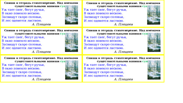 Спиши в тетрадь стихотворение. Над именами существительными напиши сущ. Уж тает снег, бегут ручьи, В окно повеяло весною. Засвищут скоро соловьи, И лес оденется листвою . А. Плещеев Спиши в тетрадь стихотворение. Над именами существительными напиши сущ. Уж тает снег, бегут ручьи, В окно повеяло весною. Засвищут скоро соловьи, И лес оденется листвою . А. Плещеев Спиши в тетрадь стихотворение. Над именами существительными напиши сущ. Спиши в тетрадь стихотворение. Над именами существительными напиши сущ. Уж тает снег, бегут ручьи, Уж тает снег, бегут ручьи, В окно повеяло весною. В окно повеяло весною. Засвищут скоро соловьи, Засвищут скоро соловьи, И лес оденется листвою . И лес оденется листвою . А. Плещеев А. Плещеев Спиши в тетрадь стихотворение. Над именами существительными напиши сущ. Спиши в тетрадь стихотворение. Над именами существительными напиши сущ. Уж тает снег, бегут ручьи, Уж тает снег, бегут ручьи, В окно повеяло весною. В окно повеяло весною. Засвищут скоро соловьи, Засвищут скоро соловьи, И лес оденется листвою . И лес оденется листвою . А. Плещеев А. Плещеев 