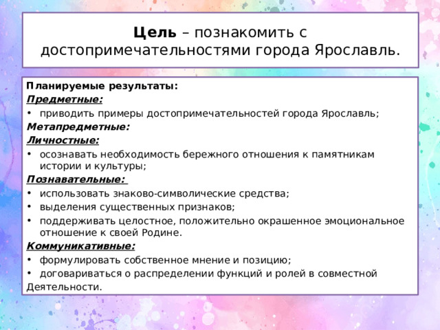 Цель – познакомить с достопримечательностями города Ярославль. Планируемые результаты: Предметные: приводить примеры достопримечательностей города Ярославль; Метапредметные: Личностные: осознавать необходимость бережного отношения к памятникам истории и культуры; Познавательные:  использовать знаково-символические средства; выделе­ния существенных признаков; поддерживать целостное, положительно окрашенное эмоциональное отношение к своей Родине. Коммуникативные:    формулиро­вать собственное мнение и пози­цию; договариваться о распреде­лении функций и ролей в совмест­ной Деятельности. 