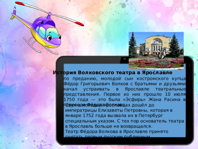 История Волковского театра в Ярославле по преданию, молодой сын костромского купца Фёдор Григорьевич Волков с братьями и друзьями начал устраивать в Ярославле театральные представления. Первое из них прошло 10 июля 1750 года — это была «Эсфирь» Жана Расина в переводе Фёдора Волкова. Слух о молодых ярославцах дошёл до императрицы Елизаветы Петровны, которая в январе 1752 года вызвала их в Петербург специальным указом. С тех пор основатель театра в Ярославль больше не возвращался.  Театр Фёдора Волкова в Ярославле принято считать первым русским публичным общедоступным профессиональным театром.  