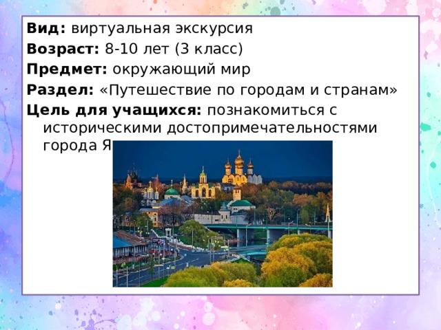 Вид: виртуальная экскурсия Возраст: 8-10 лет (3 класс) Предмет: окружающий мир Раздел: «Путешествие по городам и странам» Цель для учащихся: познакомиться с историческими достопримечательностями города Ярос.лавль 