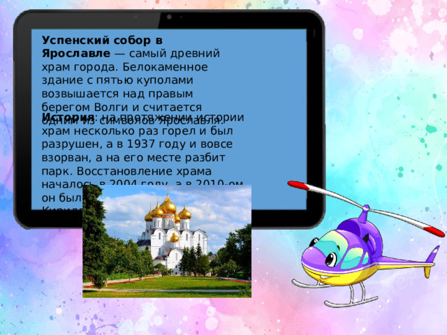 Успенский собор в Ярославле  — самый древний храм города. Белокаменное здание с пятью куполами возвышается над правым берегом Волги и считается одним из символов Ярославля. История : на протяжении истории храм несколько раз горел и был разрушен, а в 1937 году и вовсе взорван, а на его месте разбит парк. Восстановление храма началось в 2004 году, а в 2010-ом он был освящён Патриархом Кириллом.  